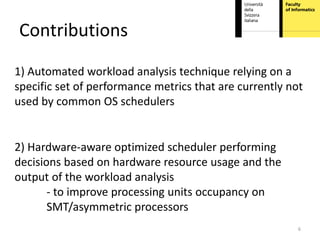 Contributions
1) Automated workload analysis technique relying on a
specific set of performance metrics that are currently not
used by common OS schedulers


2) Hardware-aware optimized scheduler performing
decisions based on hardware resource usage and the
output of the workload analysis
       - to improve processing units occupancy on
       SMT/asymmetric processors
                                                         6
 
