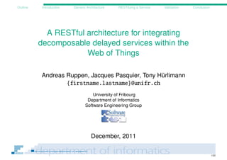 Outline    Introduction   Generic Architecture   RESTifying a Service   Validation   Conclusion




            A RESTful architecture for integrating
          decomposable delayed services within the
                      Web of Things

          Andreas Ruppen, Jacques Pasquier, Tony Hürlimann
                  {firstname.lastname}@unifr.ch
                                     University of Fribourg
                                  Department of Informatics
                                 Software Engineering Group




                                     December, 2011

                                                                                                  1/22
 