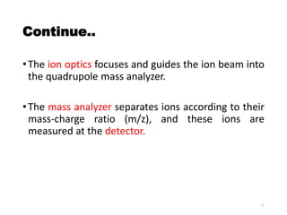 Continue..
•The ion optics focuses and guides the ion beam into
the quadrupole mass analyzer.
•The mass analyzer separates ions according to their
mass-charge ratio (m/z), and these ions are
measured at the detector.
11
 