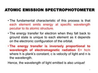 ATOMIC EMISSION SPECTROPHOTOMETER
• The fundamental characteristic of this process is that
each element emits energy at specific wavelength
peculiar to its atomic structure.
• The energy transfer for electron when they fall back to
ground state is unique to each element as it depends
on the electronic configuration of the orbital.
• The energy transfer is inversely proportional to
wavelength of electromagnetic radiation E= hc/n
where h is plank’s constant; c is velocity of light and n is
the wavelength.
Hence, the wavelength of light emitted is also unique!
16
 