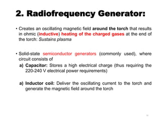 2. Radiofrequency Generator:
• Creates an oscillating magnetic field around the torch that results
in ohmic (inductive) heating of the charged gases at the end of
the torch: Sustains plasma
• Solid-state semiconductor generators (commonly used), where
circuit consists of
a) Capacitor: Stores a high electrical charge (thus requiring the
220-240 V electrical power requirements)
a) Inductor coil: Deliver the oscillating current to the torch and
generate the magnetic field around the torch
23
 