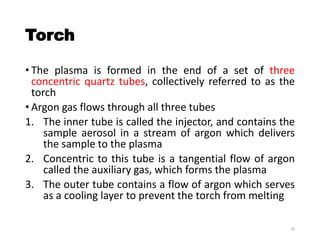 Torch
• The plasma is formed in the end of a set of three
concentric quartz tubes, collectively referred to as the
torch
• Argon gas flows through all three tubes
1. The inner tube is called the injector, and contains the
sample aerosol in a stream of argon which delivers
the sample to the plasma
2. Concentric to this tube is a tangential flow of argon
called the auxiliary gas, which forms the plasma
3. The outer tube contains a flow of argon which serves
as a cooling layer to prevent the torch from melting
25
 
