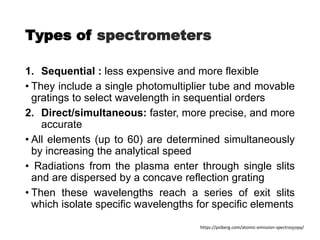 Types of spectrometers
1. Sequential : less expensive and more flexible
• They include a single photomultiplier tube and movable
gratings to select wavelength in sequential orders
2. Direct/simultaneous: faster, more precise, and more
accurate
• All elements (up to 60) are determined simultaneously
by increasing the analytical speed
• Radiations from the plasma enter through single slits
and are dispersed by a concave reflection grating
• Then these wavelengths reach a series of exit slits
which isolate specific wavelengths for specific elements
https://psiberg.com/atomic-emission-spectroscopy/
32
 