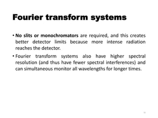 Fourier transform systems
• No slits or monochromators are required, and this creates
better detector limits because more intense radiation
reaches the detector.
• Fourier transform systems also have higher spectral
resolution (and thus have fewer spectral interferences) and
can simultaneous monitor all wavelengths for longer times.
33
 