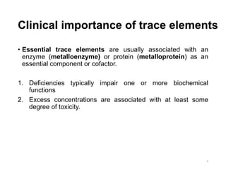Clinical importance of trace elements
• Essential trace elements are usually associated with an
enzyme (metalloenzyme) or protein (metalloprotein) as an
essential component or cofactor.
1. Deficiencies typically impair one or more biochemical
functions
2. Excess concentrations are associated with at least some
degree of toxicity.
4
 