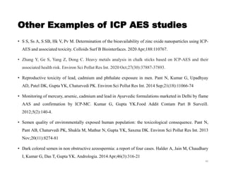 Other Examples of ICP AES studies
• S S, Ss A, S SB, Hk V, Pv M. Determination of the bioavailability of zinc oxide nanoparticles using ICP-
AES and associated toxicity. Colloids Surf B Biointerfaces. 2020 Apr;188:110767.
• Zhang Y, Ge S, Yang Z, Dong C. Heavy metals analysis in chalk sticks based on ICP-AES and their
associated health risk. Environ Sci Pollut Res Int. 2020 Oct;27(30):37887-37893.
• Reproductive toxicity of lead, cadmium and phthalate exposure in men. Pant N, Kumar G, Upadhyay
AD, Patel DK, Gupta YK, Chaturvedi PK. Environ Sci Pollut Res Int. 2014 Sep;21(18):11066-74
• Monitoring of mercury, arsenic, cadmium and lead in Ayurvedic formulations marketed in Delhi by flame
AAS and confirmation by ICP-MC. Kumar G, Gupta YK.Food Addit Contam Part B Surveill.
2012;5(2):140-4.
• Semen quality of environmentally exposed human population: the toxicological consequence. Pant N,
Pant AB, Chaturvedi PK, Shukla M, Mathur N, Gupta YK, Saxena DK. Environ Sci Pollut Res Int. 2013
Nov;20(11):8274-81
• Dark colored semen in non obstructive azoospermia: a report of four cases. Halder A, Jain M, Chaudhary
I, Kumar G, Das T, Gupta YK. Andrologia. 2014 Apr;46(3):316-21
40
 