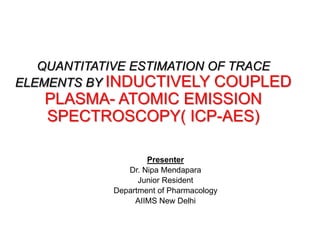 QUANTITATIVE ESTIMATION OF TRACE
ELEMENTS BY INDUCTIVELY COUPLED
PLASMA- ATOMIC EMISSION
SPECTROSCOPY( ICP-AES)
Presenter
Dr. Nipa Mendapara
Junior Resident
Department of Pharmacology
AIIMS New Delhi
 