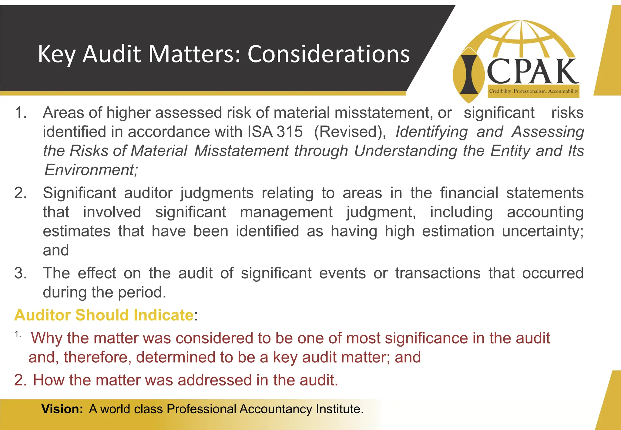 Vision: A world class Professional Accountancy Institute.
Key Audit Matters: Considerations
1. Areas of higher assessed risk of material misstatement, or significant risks
identified in accordance with ISA 315 (Revised), Identifying and Assessing
the Risks of Material Misstatement through Understanding the Entity and Its
Environment;
2. Significant auditor judgments relating to areas in the financial statements
that involved significant management judgment, including accounting
estimates that have been identified as having high estimation uncertainty;
and
3. The effect on the audit of significant events or transactions that occurred
during the period.
Auditor Should Indicate:
1.
Why the matter was considered to be one of most significance in the audit
and, therefore, determined to be a key audit matter; and
2. How the matter was addressed in the audit.
 