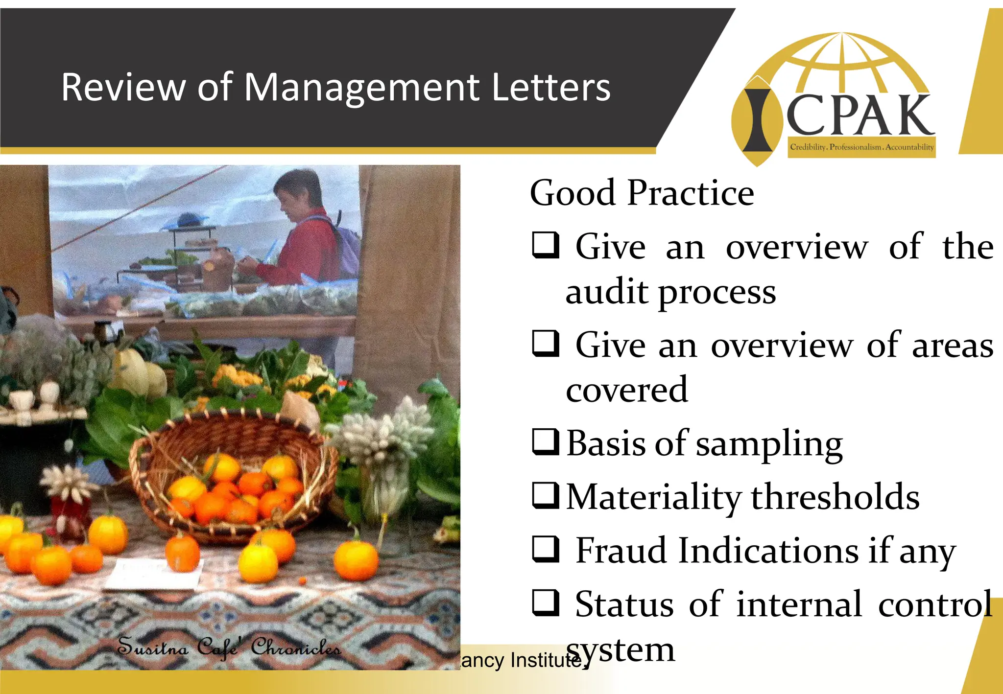 Vision: A world class Professional Accountancy Institute.
Review of Management Letters
Good Practice
❑ Give an overview of the
audit process
❑ Give an overview of areas
covered
❑Basis of sampling
❑Materiality thresholds
❑ Fraud Indications if any
❑ Status of internal control
system
 