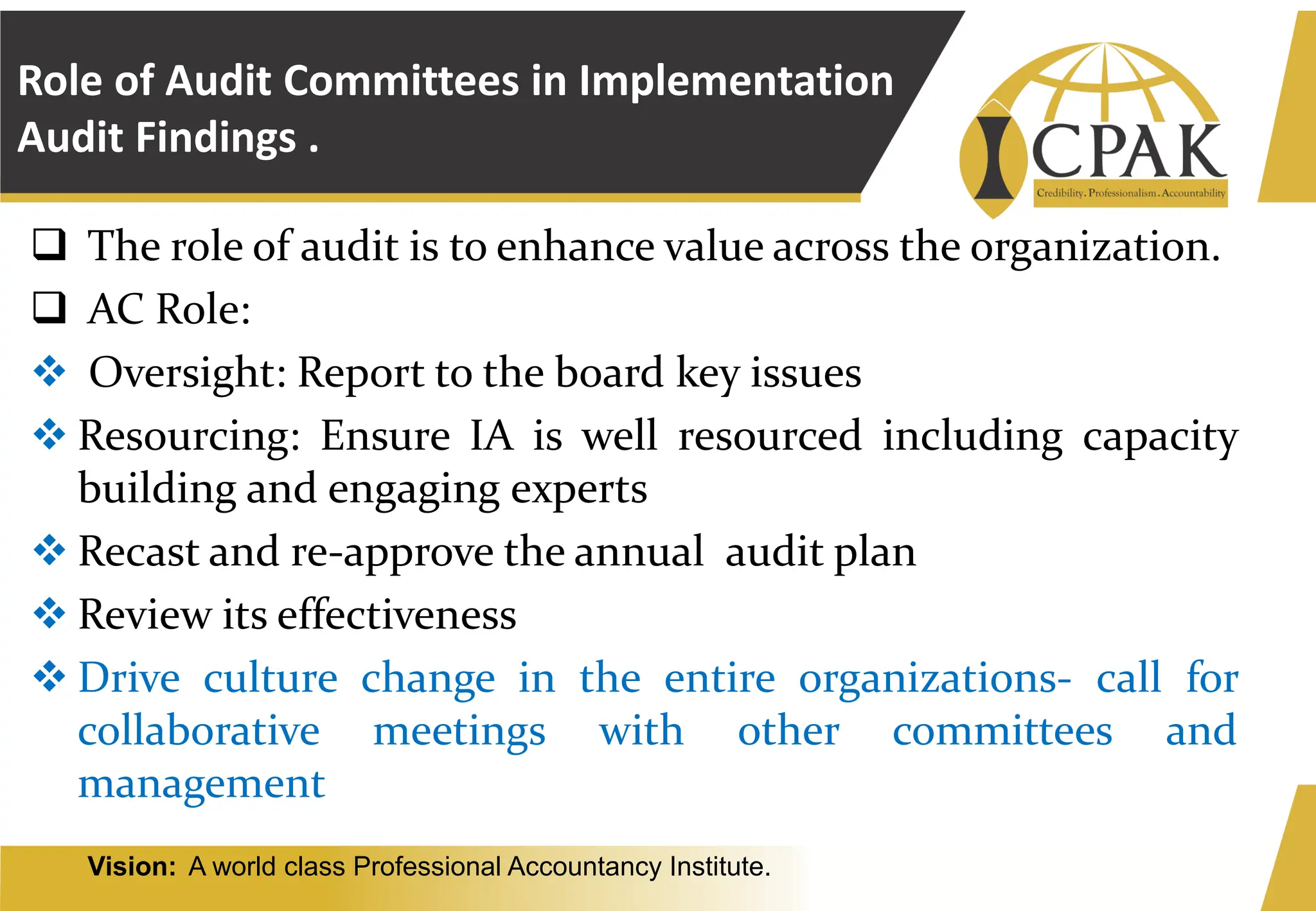 Vision: A world class Professional Accountancy Institute.
Role of Audit Committees in Implementation
Audit Findings .
❑ The role of audit is to enhance value across the organization.
❑ AC Role:
❖ Oversight: Report to the board key issues
❖ Resourcing: Ensure IA is well resourced including capacity
building and engaging experts
❖ Recast and re-approve the annual audit plan
❖ Review its effectiveness
❖ Drive culture change in the entire organizations- call for
collaborative meetings with other committees and
management
 
