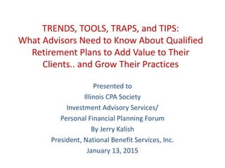 TRENDS, TOOLS, TRAPS, and TIPS:
What Advisors Need to Know About Qualified
Retirement Plans to Add Value to Their
Clients.. and Grow Their Practices
Presented to
Illinois CPA Society
Investment Advisory Services/
Personal Financial Planning Forum
By Jerry Kalish
President, National Benefit Services, Inc.
January 13, 2015
 