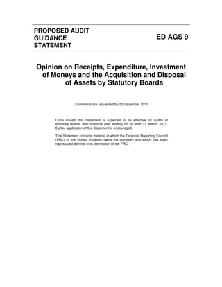 PROPOSED AUDIT
GUIDANCE                                                              ED AGS 9
STATEMENT


Opinion on Receipts, Expenditure, Investment
 of Moneys and the Acquisition and Disposal
        of Assets by Statutory Boards


                 Comments are requested by 20 December 2011



     Once issued, this Statement is expected to be effective for audits of
     statutory boards with financial year ending on or after 31 March 2012.
     Earlier application of this Statement is encouraged.

     This Statement contains material in which the Financial Reporting Council
     (FRC) of the United Kingdom owns the copyright and which has been
     reproduced with the kind permission of the FRC.
 