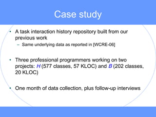 Case study
• A task interaction history repository built from our
previous work
– Same underlying data as reported in [WCRE-06]
• Three professional programmers working on two
projects: H (577 classes, 57 KLOC) and B (202 classes,
20 KLOC)
• One month of data collection, plus follow-up interviews
 
