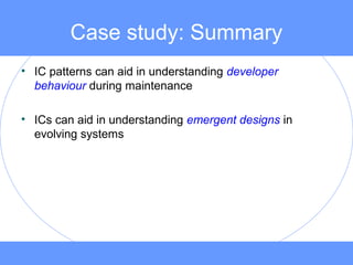 Case study: Summary
• IC patterns can aid in understanding developer
behaviour during maintenance
• ICs can aid in understanding emergent designs in
evolving systems
 