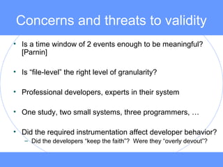 Concerns and threats to validity
• Is a time window of 2 events enough to be meaningful?
[Parnin]
• Is “file-level” the right level of granularity?
• Professional developers, experts in their system
• One study, two small systems, three programmers, …
• Did the required instrumentation affect developer behavior?
– Did the developers “keep the faith”? Were they “overly devout”?
 