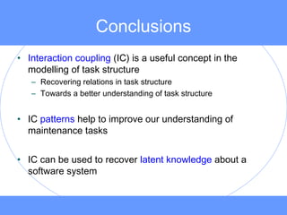 Conclusions
• Interaction coupling (IC) is a useful concept in the
modelling of task structure
– Recovering relations in task structure
– Towards a better understanding of task structure
• IC patterns help to improve our understanding of
maintenance tasks
• IC can be used to recover latent knowledge about a
software system
 