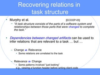Recovering relations in
task structure
• Murphy et al. [ECOOP-05]
– “A task structure consists of the parts of a software system and
relationships between those parts that were changed to complete
the task.”
• Dependencies between changed artifacts can be used to
infer relations that are relevant to a task … but …
– Change ; Relevance
• Some relations are unrelated to the task
– Relevance ; Change
• Some patterns involved “just looking”
e.g., viewing a function header before writing client code
 