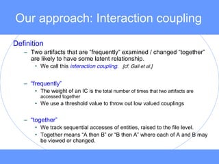 Our approach: Interaction coupling
Definition
– Two artifacts that are “frequently” examined / changed “together”
are likely to have some latent relationship.
• We call this interaction coupling. [cf. Gall et al.]
– “frequently”
• The weight of an IC is the total number of times that two artifacts are
accessed together
• We use a threshold value to throw out low valued couplings
– “together”
• We track sequential accesses of entities, raised to the file level.
• Together means “A then B” or “B then A” where each of A and B may
be viewed or changed.
 