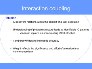 Interaction coupling
Intuition
– IC recovers relations within the context of a task execution
– Understanding of program structure leads to identifiable IC patterns
• … which can improve our understanding of task structure
– Temporal windowing increases accuracy
– Weight reflects the significance and effort of a relation in a
maintenance task
 