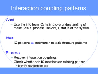 Interaction coupling patterns
Goal
– Use the info from ICs to improve understanding of
maint. tasks, process, history, + status of the system
Idea
– IC patterns ⇒ maintenance task structure patterns
Process
– Recover interaction couplings
– Check whether an IC matches an existing pattern
• Identify new patterns too
 