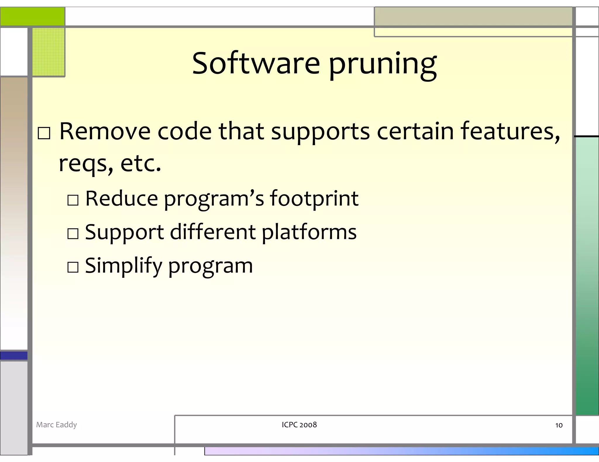Software pruning
□ Remove code that supports certain features,
  reqs, etc.
       □ Reduce program’s footprint
       □ Support different platforms
       □ Simplify program




Marc Eaddy                  ICPC 2008       10
 