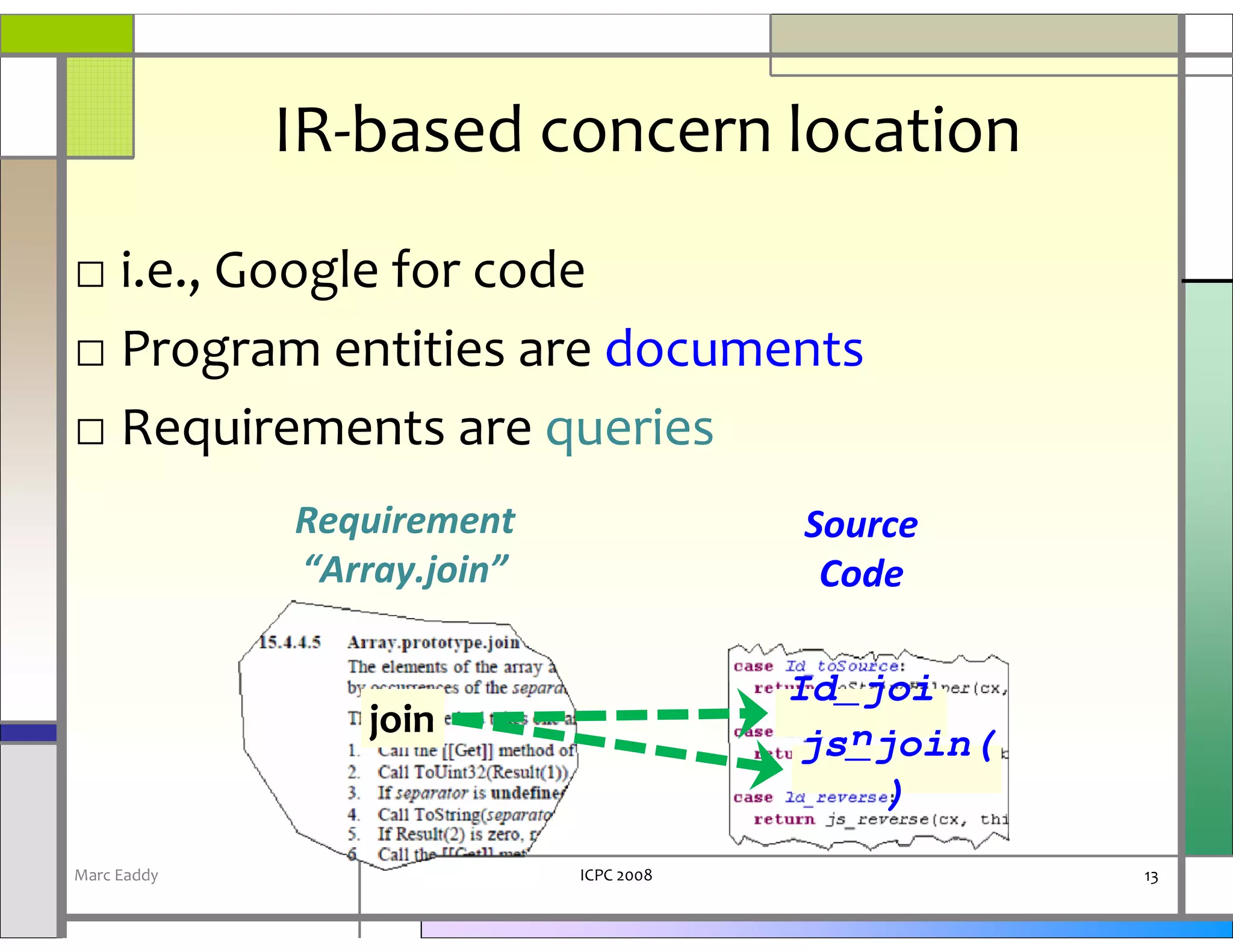 IR-based concern location
□ i.e., Google for code
□ Program entities are documents
□ Requirements are queries
             Requirement                Source
             “Array.join”                Code

                                        Id_joi
                 join                      n
                                        js_join(
                                             )
Marc Eaddy                  ICPC 2008              13
 