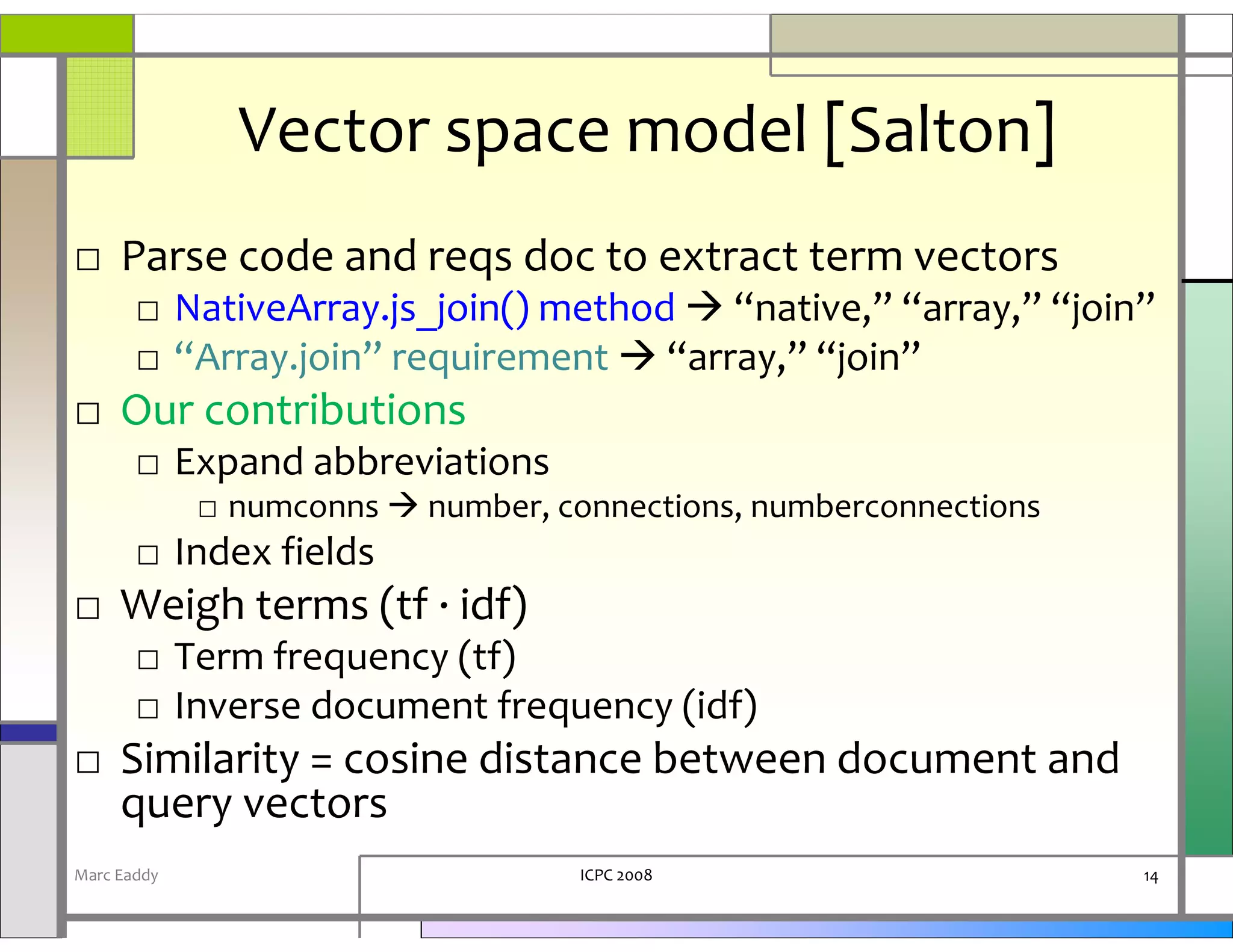 Vector space model [Salton]
□ Parse code and reqs doc to extract term vectors
       □ NativeArray.js_join() method “native,” “array,” “join”
       □ “Array.join” requirement “array,” “join”
□ Our contributions
       □ Expand abbreviations
             □ numconns   number, connections, numberconnections
       □ Index fields
□ Weigh terms (tf · idf)
       □ Term frequency (tf)
       □ Inverse document frequency (idf)
□ Similarity = cosine distance between document and
  query vectors
Marc Eaddy                         ICPC 2008                       14
 
