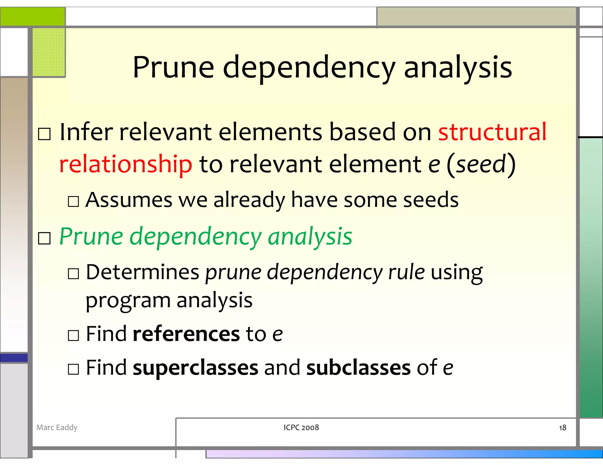 Prune dependency analysis
□ Infer relevant elements based on structural
  relationship to relevant element e (seed)
       □ Assumes we already have some seeds
□ Prune dependency analysis
       □ Determines prune dependency rule using
         program analysis
       □ Find references to e
       □ Find superclasses and subclasses of e

Marc Eaddy                 ICPC 2008              18
 
