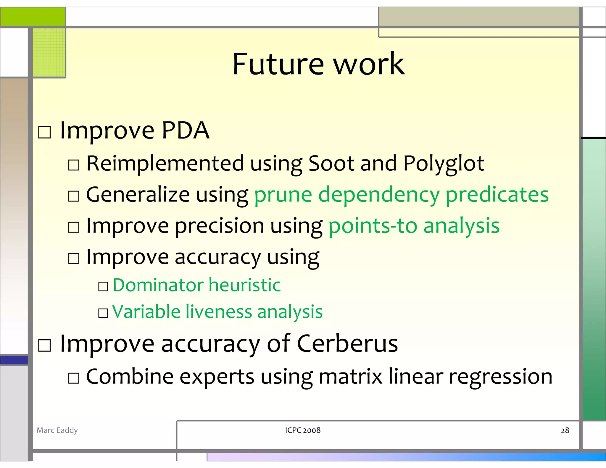 Future work
□ Improve PDA
       □ Reimplemented using Soot and Polyglot
       □ Generalize using prune dependency predicates
       □ Improve precision using points-to analysis
       □ Improve accuracy using
             □ Dominator heuristic
             □ Variable liveness analysis
□ Improve accuracy of Cerberus
       □ Combine experts using matrix linear regression

Marc Eaddy                          ICPC 2008             28
 