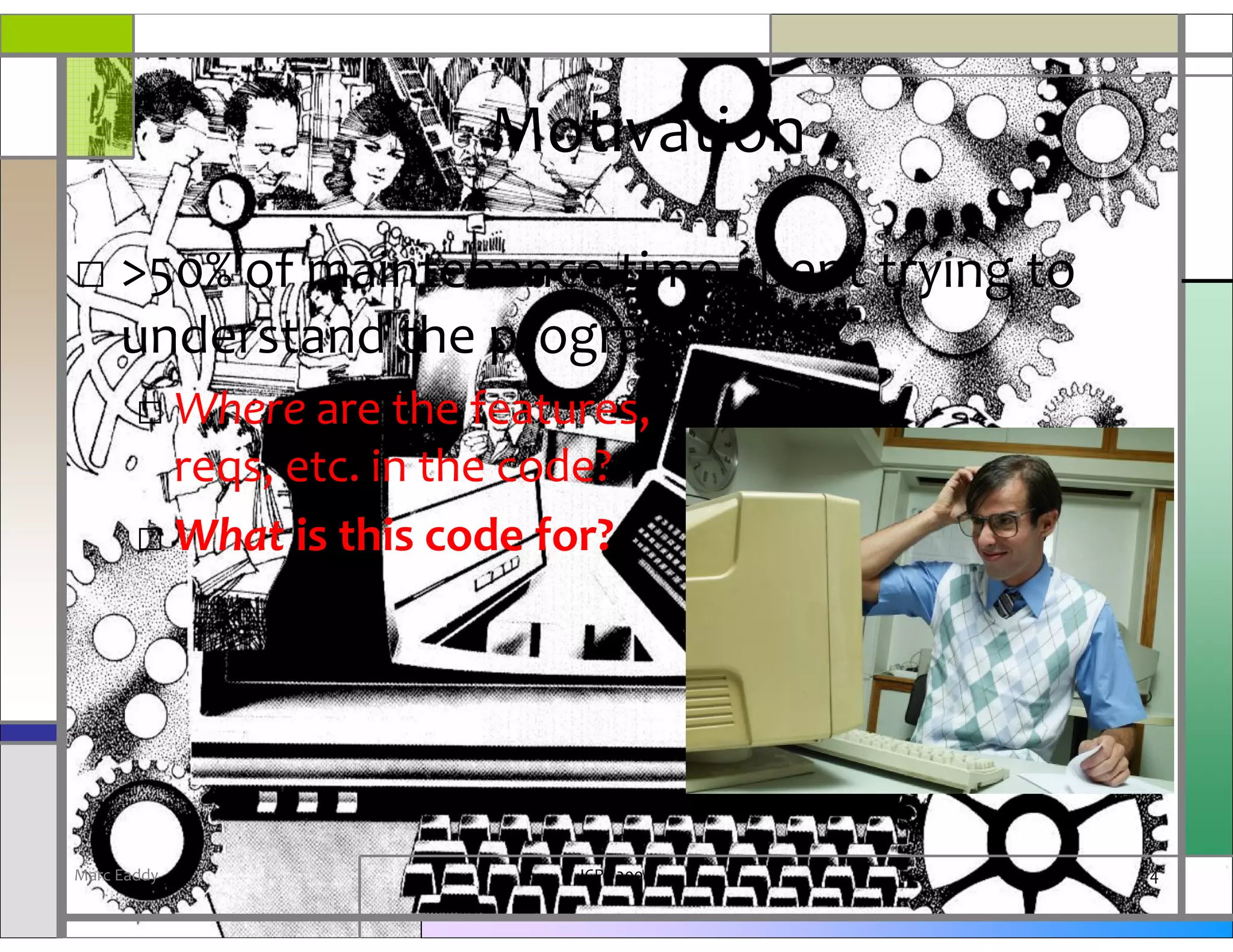 Motivation
□ >50% of maintenance time spent trying to
  understand the program
       □ Where are the features,
         reqs, etc. in the code?
       □ What is this code for?




Marc Eaddy                  ICPC 2008        4
 