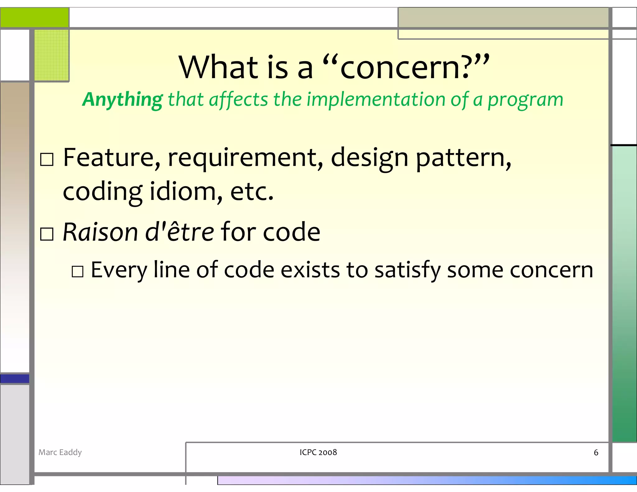What is a “concern?”
             Anything that affects the implementation of a program

□ Feature, requirement, design pattern,
  coding idiom, etc.
□ Raison d'être for code
       □ Every line of code exists to satisfy some concern




Marc Eaddy                          ICPC 2008                        6
 
