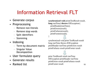 Information Retrieval FLT
• Generate corpus              synchronized void print(TestResult result,
• Preprocessing                long runTime) throws IOE
                               l       Ti ) h
                                 printHeader(runTime);
                                                        IOException{
                                                                i {

   –   Remove non-literals       printErrors(result);
   –   Remove stop words         p
                                 printFailures(result);
                                              (       );
                                 printFooter(result);
   –   Split identifiers
                               }
   –   Stemming
                               synchronized void print TestResult result
• I d i
  Indexing                     long runTime throws IOException
   – Term-by-document matrix   printHeader runTime printErrors result
                               printFailures result printFooter result
   – Singular Value
        g
     Decomposition
• User formulate query         print TestResult result runTime
                               IOException printHeader runTime
                                O cept o p t eade u               e
• G
  Generate results
         t     lt              printErrors result printFailures result
• Ranked list                  printFooter result                        18
 