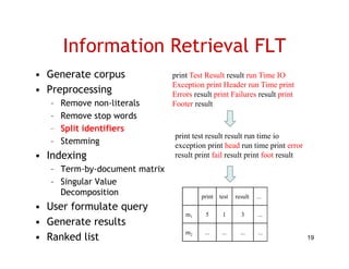 Information Retrieval FLT
• Generate corpus              print Test Result result run Time IO
                               Exception print Header run Ti print
                               E      ti     i tH d          Time i t
• Preprocessing                Errors result print Failures result print
   –   Remove non-literals     Footer result
   –   Remove stop words
   –   Split identifiers
                               print test result result run time io
   –   Stemming                exception print head run time print error
• I d i
  Indexing                     result print fail result print foot result
   – Term-by-document matrix
   – Singular Value
        g
     Decomposition                      print   test   result   ...
• User formulate query
                                   m1     5      1       3      ...
• G
  Generate results
         t     lt
                                   m2    ...     ...     ...    ...
• Ranked list                                                               19
 