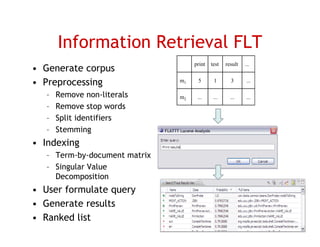 Information Retrieval FLT
                                    print   test   result   ...
• Generate corpus
• Preprocessing                m1    5       1       3      ...

   –   Remove non-literals     m2    ...     ...     ...    ...
   –   Remove stop words
   –   Split identifiers
   –   Stemming
• I d i
  Indexing
   – Term-by-document matrix
   – Singular Value
        g
     Decomposition
• User formulate query
• G
  Generate results
         t     lt
• Ranked list                                                     20
 