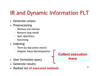 IR and Dynamic Information FLT
• Generate corpus
• Preprocessing
   –   Remove non-literals
   –   Remove stop words
   –   Split identifiers
   –   Stemming
• I d i
  Indexing
   – Term-by-document matrix
   – Singular Value Decomposition
        g                p
                                    Collect execution
• User formulate query                    trace
• Generate results
• Ranked list of executed methods
                                                    21
 