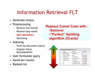 Information Retrieval FLT
• Generate corpus
• Preprocessing
   –   Remove non-literals
                               Replace Camel Case with :
   –   Remove stop words         •Samurai
   –   Split identifiers         •“Perfect” Splitting
   –   Stemming                  algorithm (
                                   g       (Oracle) )
• I d i
  Indexing
   – Term-by-document matrix
   – Singular Value
        g
     Decomposition                Better

• User formulate query
• G
  Generate results
         t     lt
                                  Worst
                                  W




• Ranked list                                        23
 