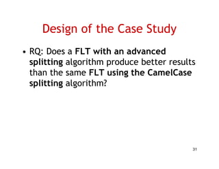 Design of the Case Study
• RQ: Does a FLT with an advanced
  splitting algorithm produce better results
  than the same FLT using the CamelCase
  splitting algorithm?




                                           31
 