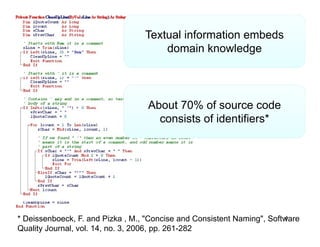 Textual information embeds
                                      domain k
                                      d      i knowledge
                                                    l d




                                   About 70% of source code
                                     consists of identifiers*




* Deissenboeck, F. and Pizka , M., "Concise and Consistent Naming", Software
                                                                        4
Quality Journal, vol. 14, no. 3, 2006, pp. 261-282
 