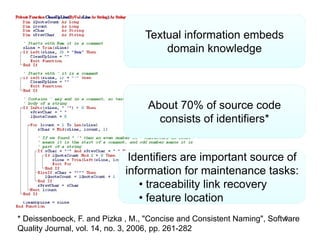 Textual information embeds
                                      domain k
                                      d      i knowledge
                                                    l d




                                   About 70% of source code
                                     consists of identifiers*


                              Identifiers are important source of
                             information for maintenance tasks:
                                • traceability link recovery
                                • feature location
* Deissenboeck, F. and Pizka , M., "Concise and Consistent Naming", Software
                                                                        5
Quality Journal, vol. 14, no. 3, 2006, pp. 261-282
 
