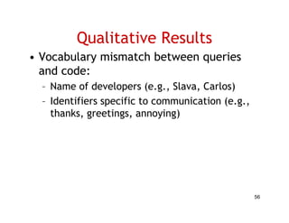 Qualitative Results
• Vocabulary mismatch between queries
  and code:
  – Name of developers (e.g., Slava, Carlos)
  – Id ifi
    Identifiers specific to communication (
                    ifi           i i (e.g.,
    thanks, greetings, annoying)




                                               56
 