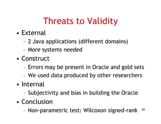 Threats to Validity
• External
  – 2 Java applications (different domains)
  – More systems needed
• Construct
  – Errors may be p
             y    present in Oracle and g
                                        gold sets
  – We used data produced by other researchers
• Internal
  – Subjectivity and bias in building the Oracle
• Conclusion
  – Non-parametric test: Wilcoxon signed-rank      59
 