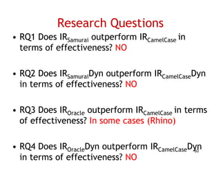 Research Questions
• RQ1 Does IRSamurai outperform IRCamelCase in
  terms of effectiveness? NO

• RQ2 Does IRSSamuraiDyn outperform IRC
                    i                 CamelCaseDyn
                                          lC
  in terms of effectiveness? NO

• RQ3 Does IROracle outperform IRCamelCase in terms
  of effectiveness? I some cases (Rhi )
   f ff ti         ? In           (Rhino)

• RQ4 Does IROracleDyn outperform IRCamelCaseDyn
                                              60
  in terms of effectiveness? NO
 