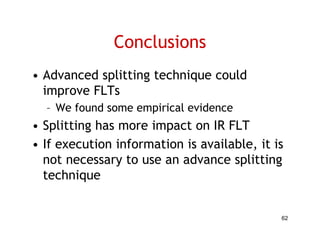 Conclusions
• Advanced splitting technique could
  improve FLTs
  – We found some empirical evidence
• Splitting has more impact on IR FLT
• If execution information is available, it is
   f             f                l bl
  not necessary to use an advance splitting
  technique
      h i


                                             62
 