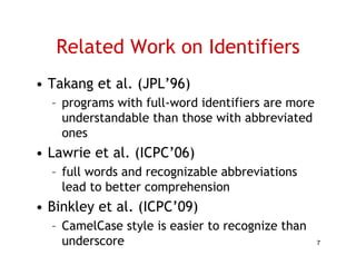 Related Work on Identifiers
• Takang et al. (JPL 96)
            al (JPL’96)
  – programs with full-word identifiers are more
    understandable than those with abbreviated
    ones
• Lawrie et al. (ICPC 06)
            al (ICPC’06)
  – full words and recognizable abbreviations
    lead to better comprehension
• Binkley et al. (ICPC’09)
  – CamelCase style is easier to recognize than
    underscore                                     7
 