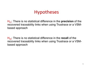 Hypotheses
16
H01: There is no statistical difference in the precision of the
recovered traceability links when using Trustrace or a VSM-
based approach
H02: There is no statistical difference in the recall of the
recovered traceability links when using Trustrace or a VSM-
based approach
 