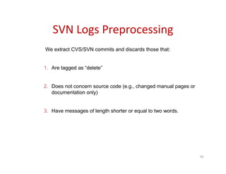 SVN Logs Preprocessing
19
We extract CVS/SVN commits and discards those that:
1. Are tagged as “delete”
2. Does not concern source code (e.g., changed manual pages or
documentation only)
3. Have messages of length shorter or equal to two words.
 
