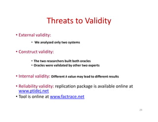 Threats to Validity
• External validity:
• We analyzed only two systems
• Construct validity:
• The two researchers built both oracles
• Oracles were validated by other two experts
• Internal validity: Different ʎ value may lead to different results
• Reliability validity: replication package is available online at
www.ptidej.net
• Tool is online at www.factrace.net
29
 