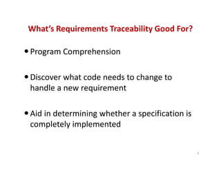 What’s Requirements Traceability Good For?
Program Comprehension
Discover what code needs to change to
handle a new requirement
Aid in determining whether a specification is
completely implemented
3
 