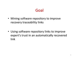 Goal
• Mining software repository to improve
recovery traceability links
• Using software repository links to improve
expert’s trust in an automatically recovered
link
6
 