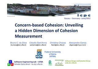 Concern-based Cohesion: Unveiling
     a Hidden Dimension of Cohesion
     Measurement
Bruno C. da Silva       Cláudio Sant’Anna           Christina Chavez          Alessandro Garcia
brunocs@dcc.ufba.br      santanna@dcc.ufba.br        flach@dcc.ufba.br         afgarcia@inf.puc-
                                                                               afgarcia@inf.puc-rio.br



                                              Federal University
                                                  of Bahia
                                                   (UFBA)

                                                                         Software Design and Evolution Group
    Software Engineering Lab – UFBA                                      aside.dcc.ufba.br
    Salvador-Bahia-Brazil - les.dcc.ufba.br
 